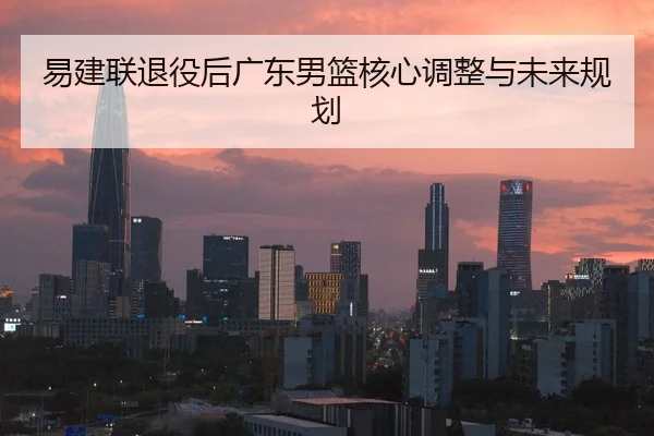 易建联退役后广东男篮核心调整与未来规划